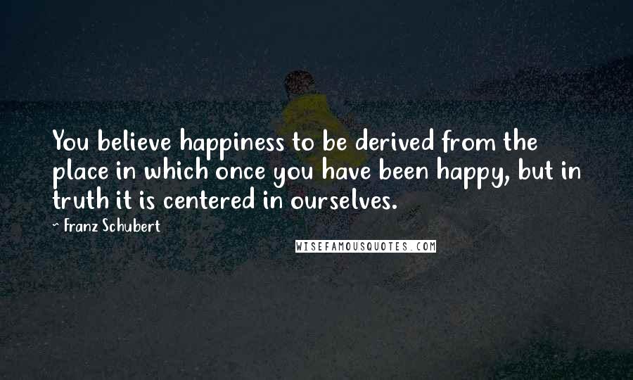 Franz Schubert Quotes: You believe happiness to be derived from the place in which once you have been happy, but in truth it is centered in ourselves.