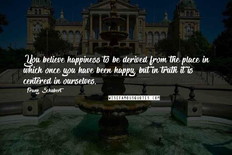 Franz Schubert Quotes: You believe happiness to be derived from the place in which once you have been happy, but in truth it is centered in ourselves.