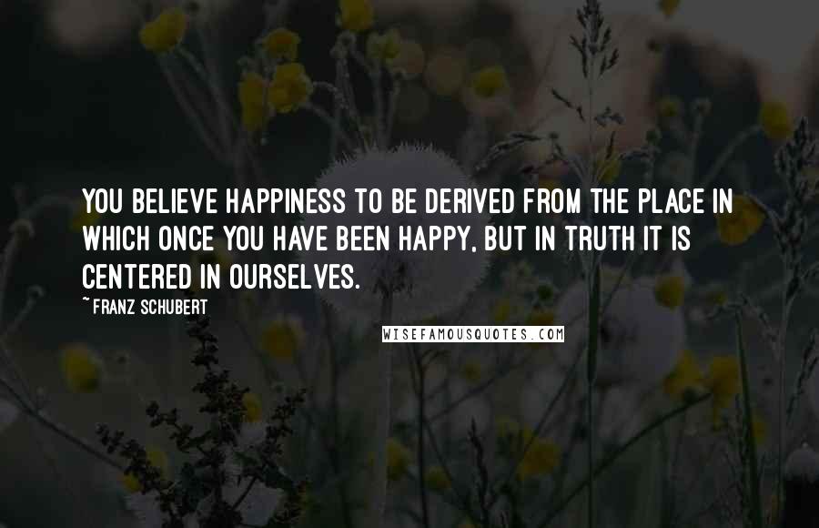 Franz Schubert Quotes: You believe happiness to be derived from the place in which once you have been happy, but in truth it is centered in ourselves.