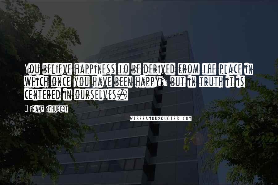 Franz Schubert Quotes: You believe happiness to be derived from the place in which once you have been happy, but in truth it is centered in ourselves.