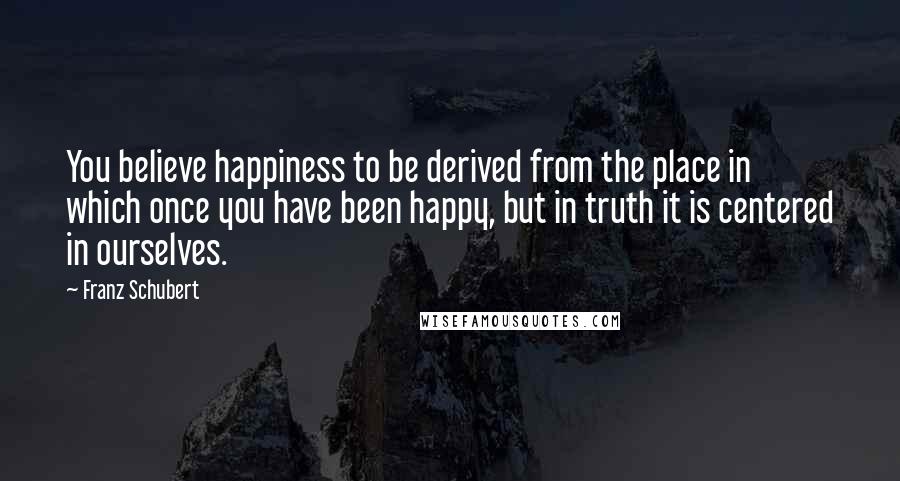 Franz Schubert Quotes: You believe happiness to be derived from the place in which once you have been happy, but in truth it is centered in ourselves.