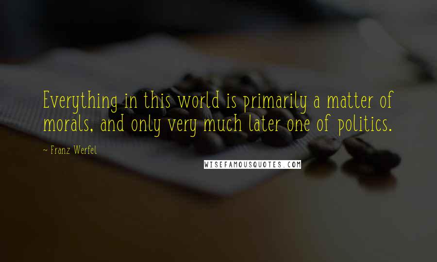 Franz Werfel Quotes: Everything in this world is primarily a matter of morals, and only very much later one of politics.