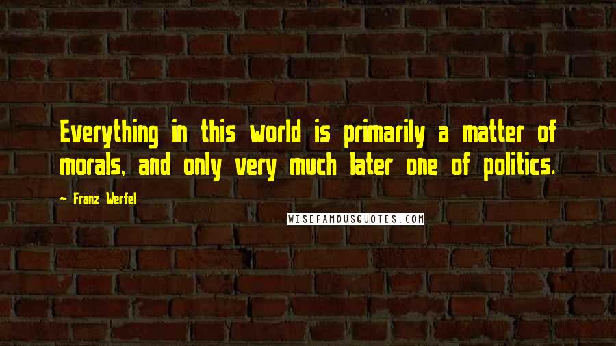 Franz Werfel Quotes: Everything in this world is primarily a matter of morals, and only very much later one of politics.