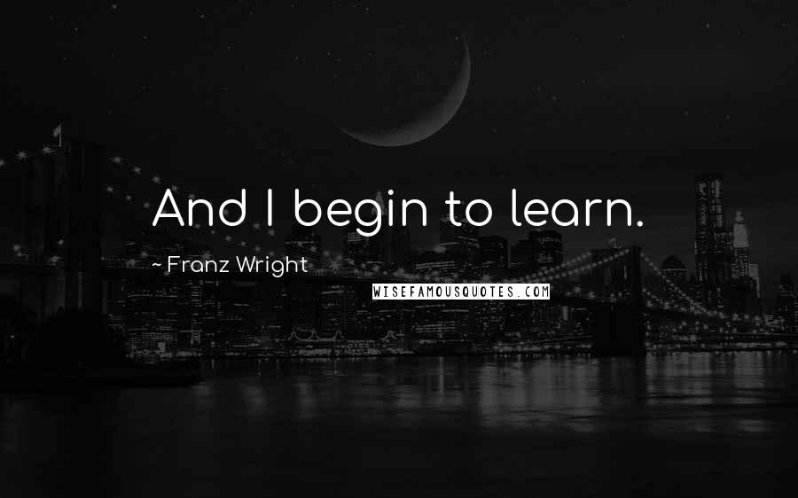 Franz Wright Quotes: And I begin to learn.