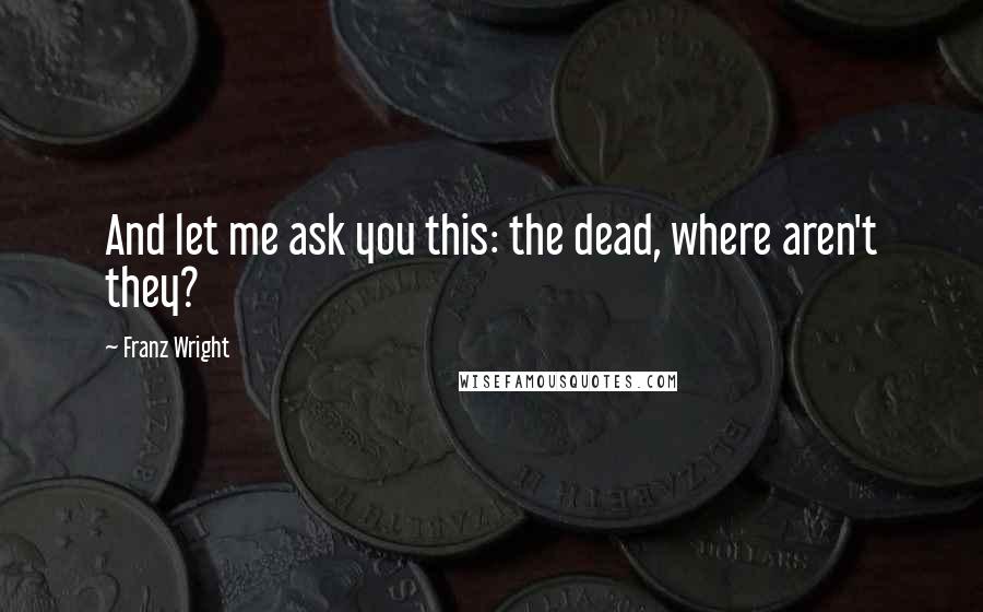 Franz Wright Quotes: And let me ask you this: the dead, where aren't they?