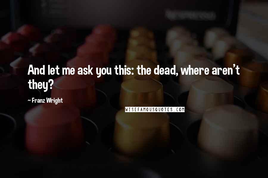 Franz Wright Quotes: And let me ask you this: the dead, where aren't they?
