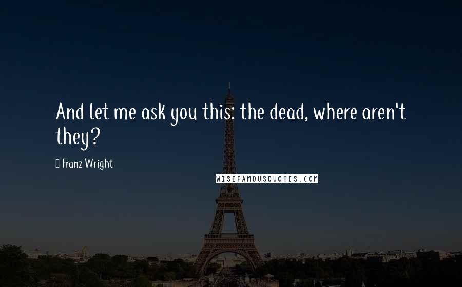 Franz Wright Quotes: And let me ask you this: the dead, where aren't they?