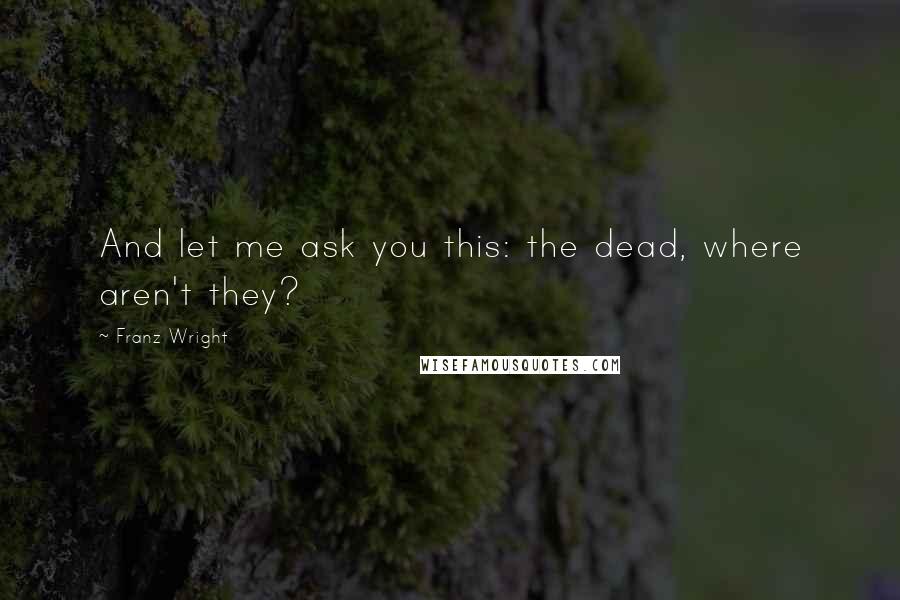Franz Wright Quotes: And let me ask you this: the dead, where aren't they?