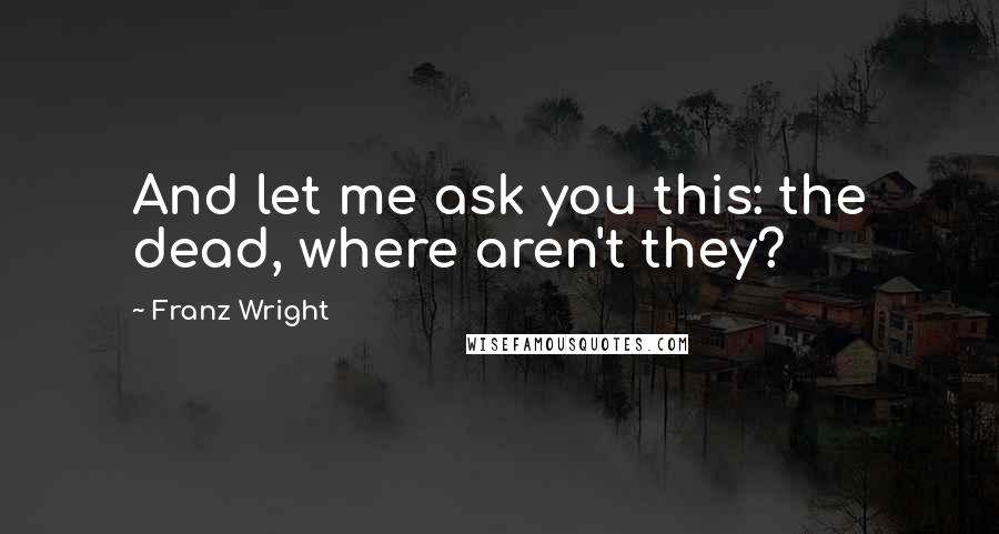 Franz Wright Quotes: And let me ask you this: the dead, where aren't they?