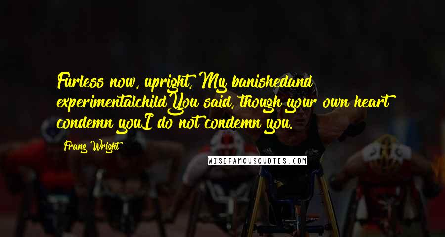 Franz Wright Quotes: Furless now, upright, My banishedand experimentalchildYou said, though your own heart condemn youI do not condemn you.