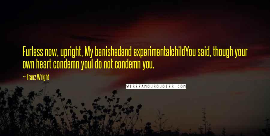 Franz Wright Quotes: Furless now, upright, My banishedand experimentalchildYou said, though your own heart condemn youI do not condemn you.