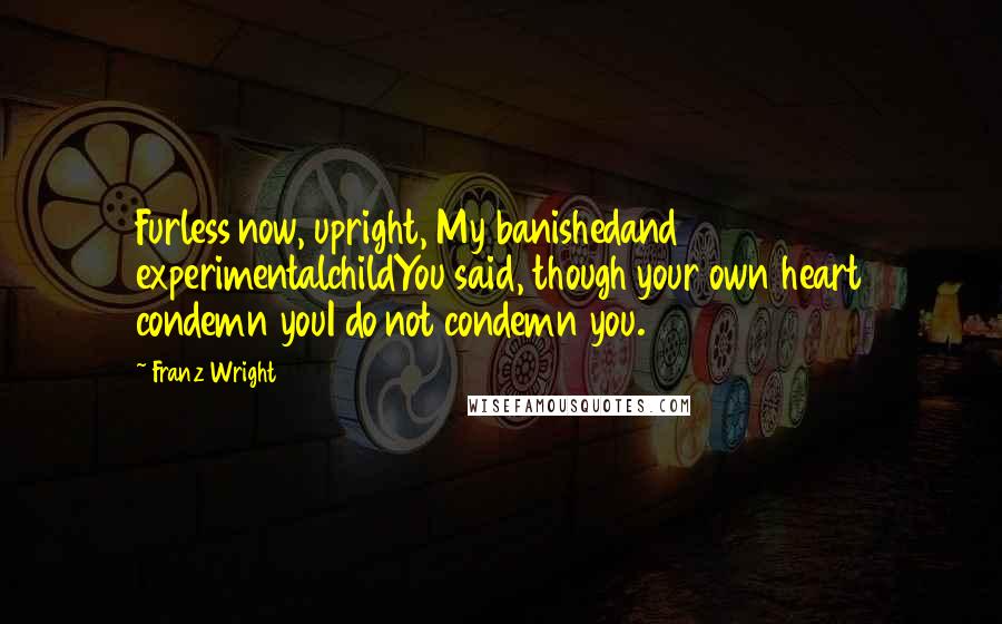 Franz Wright Quotes: Furless now, upright, My banishedand experimentalchildYou said, though your own heart condemn youI do not condemn you.
