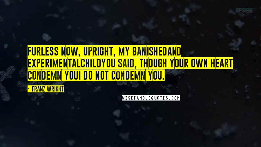 Franz Wright Quotes: Furless now, upright, My banishedand experimentalchildYou said, though your own heart condemn youI do not condemn you.