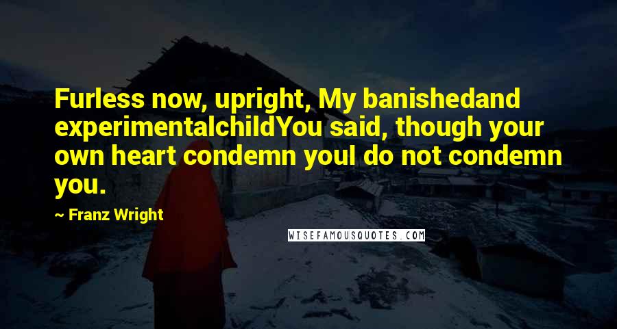 Franz Wright Quotes: Furless now, upright, My banishedand experimentalchildYou said, though your own heart condemn youI do not condemn you.