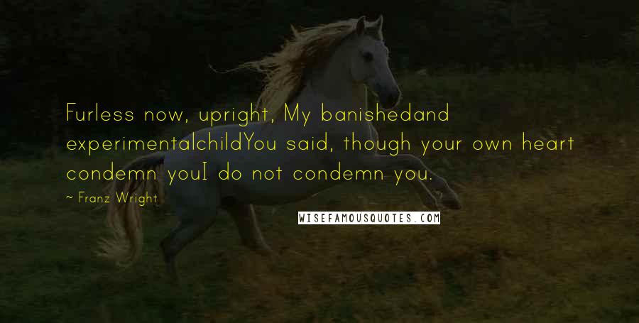 Franz Wright Quotes: Furless now, upright, My banishedand experimentalchildYou said, though your own heart condemn youI do not condemn you.