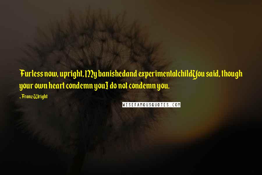 Franz Wright Quotes: Furless now, upright, My banishedand experimentalchildYou said, though your own heart condemn youI do not condemn you.
