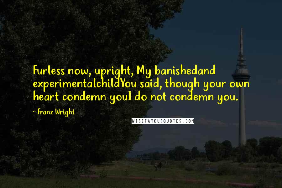 Franz Wright Quotes: Furless now, upright, My banishedand experimentalchildYou said, though your own heart condemn youI do not condemn you.