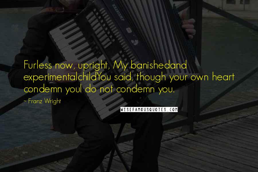 Franz Wright Quotes: Furless now, upright, My banishedand experimentalchildYou said, though your own heart condemn youI do not condemn you.