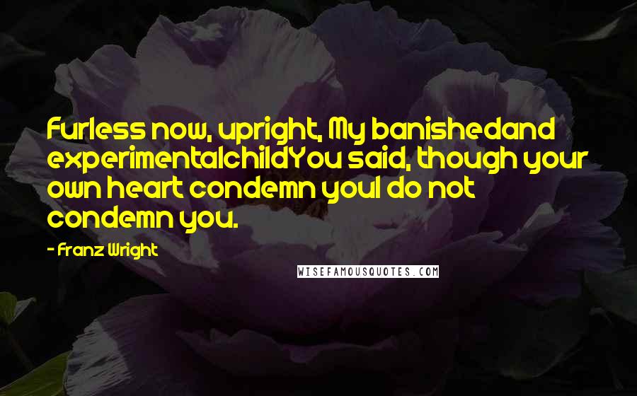 Franz Wright Quotes: Furless now, upright, My banishedand experimentalchildYou said, though your own heart condemn youI do not condemn you.