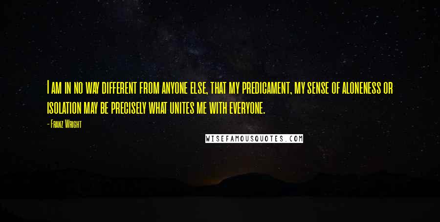 Franz Wright Quotes: I am in no way different from anyone else, that my predicament, my sense of aloneness or isolation may be precisely what unites me with everyone.