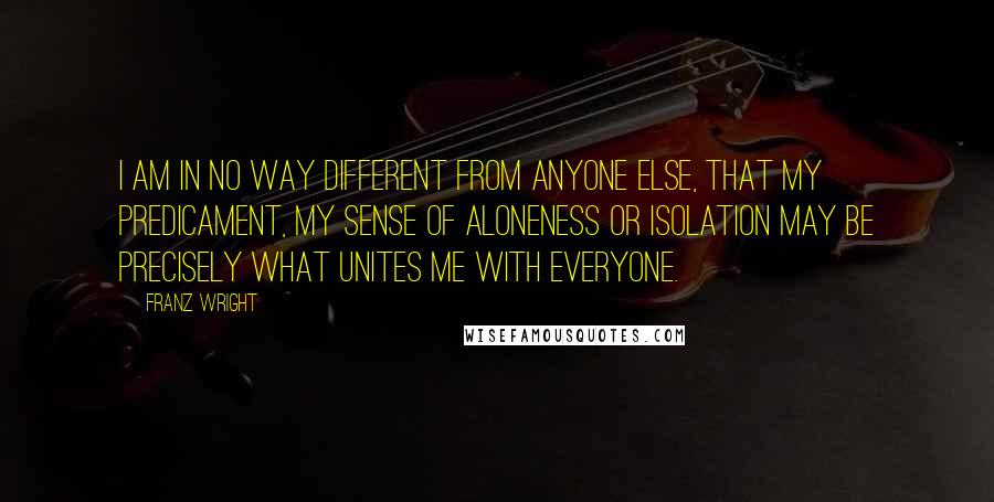 Franz Wright Quotes: I am in no way different from anyone else, that my predicament, my sense of aloneness or isolation may be precisely what unites me with everyone.