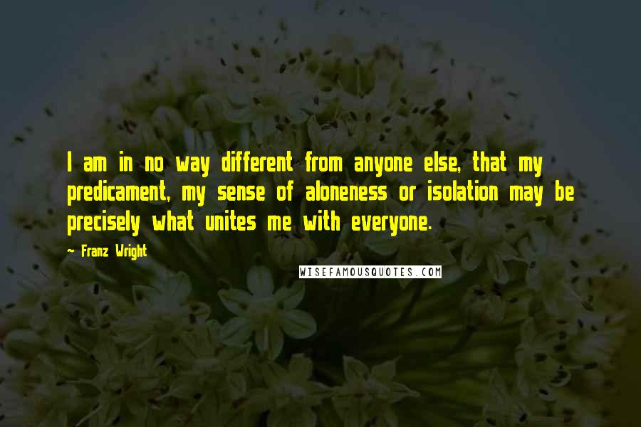 Franz Wright Quotes: I am in no way different from anyone else, that my predicament, my sense of aloneness or isolation may be precisely what unites me with everyone.