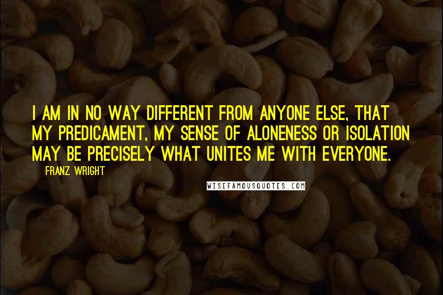 Franz Wright Quotes: I am in no way different from anyone else, that my predicament, my sense of aloneness or isolation may be precisely what unites me with everyone.