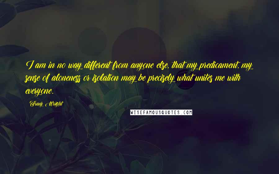 Franz Wright Quotes: I am in no way different from anyone else, that my predicament, my sense of aloneness or isolation may be precisely what unites me with everyone.