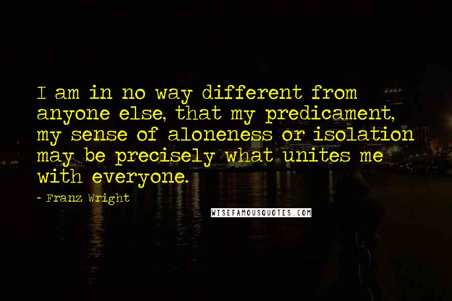 Franz Wright Quotes: I am in no way different from anyone else, that my predicament, my sense of aloneness or isolation may be precisely what unites me with everyone.