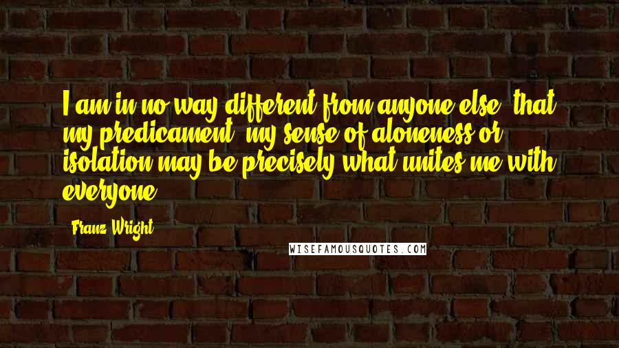 Franz Wright Quotes: I am in no way different from anyone else, that my predicament, my sense of aloneness or isolation may be precisely what unites me with everyone.