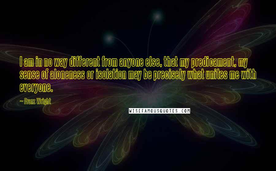 Franz Wright Quotes: I am in no way different from anyone else, that my predicament, my sense of aloneness or isolation may be precisely what unites me with everyone.