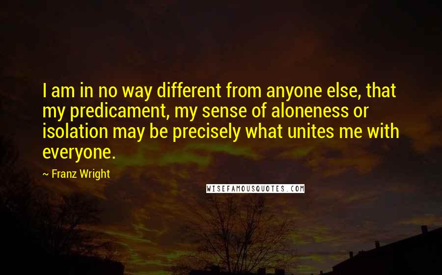 Franz Wright Quotes: I am in no way different from anyone else, that my predicament, my sense of aloneness or isolation may be precisely what unites me with everyone.