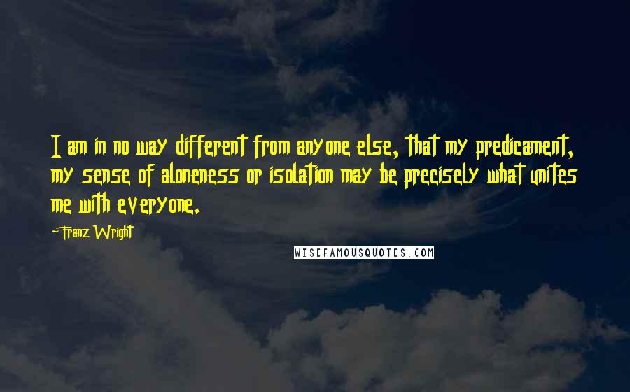 Franz Wright Quotes: I am in no way different from anyone else, that my predicament, my sense of aloneness or isolation may be precisely what unites me with everyone.