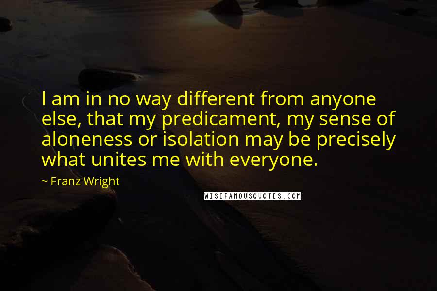 Franz Wright Quotes: I am in no way different from anyone else, that my predicament, my sense of aloneness or isolation may be precisely what unites me with everyone.