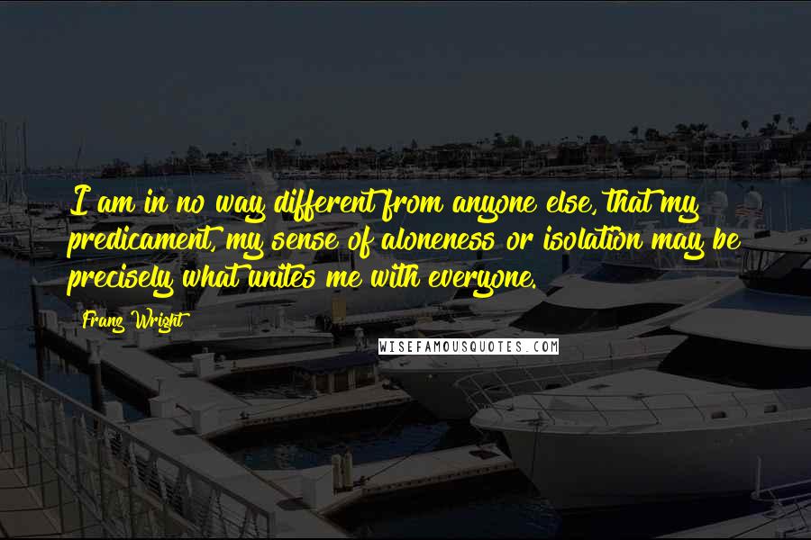 Franz Wright Quotes: I am in no way different from anyone else, that my predicament, my sense of aloneness or isolation may be precisely what unites me with everyone.