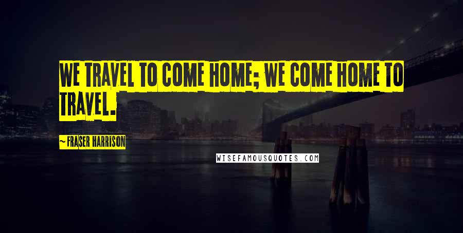 Fraser Harrison Quotes: We travel to come home; we come home to travel.