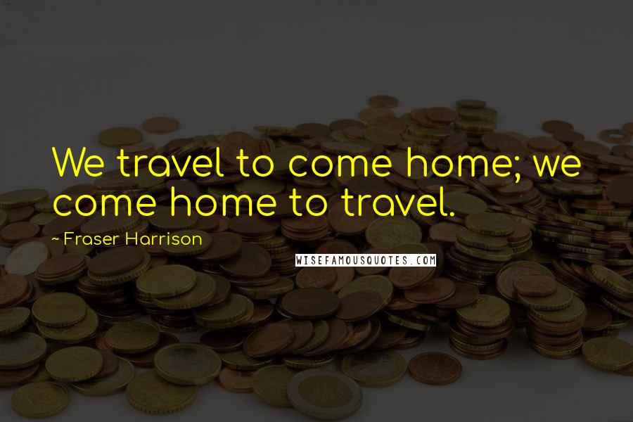 Fraser Harrison Quotes: We travel to come home; we come home to travel.