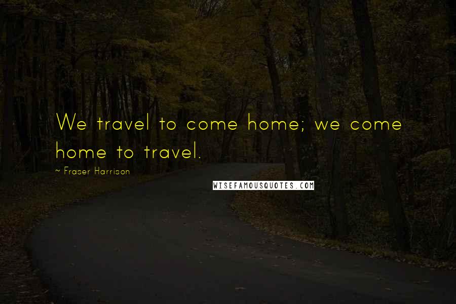 Fraser Harrison Quotes: We travel to come home; we come home to travel.