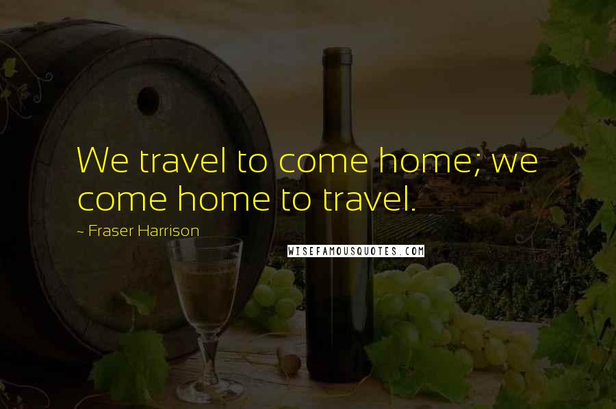 Fraser Harrison Quotes: We travel to come home; we come home to travel.