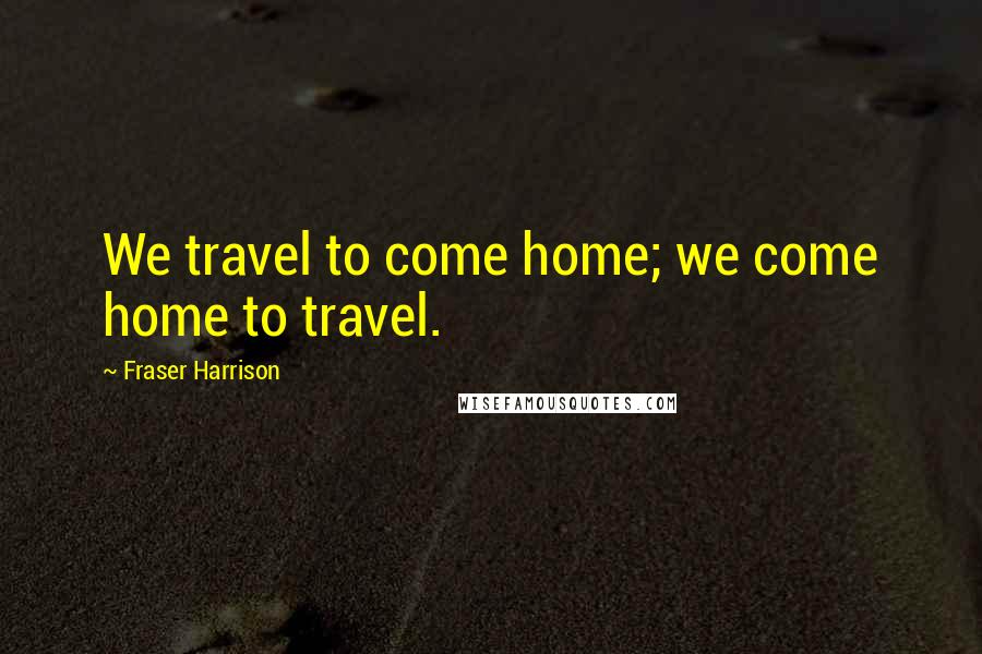 Fraser Harrison Quotes: We travel to come home; we come home to travel.