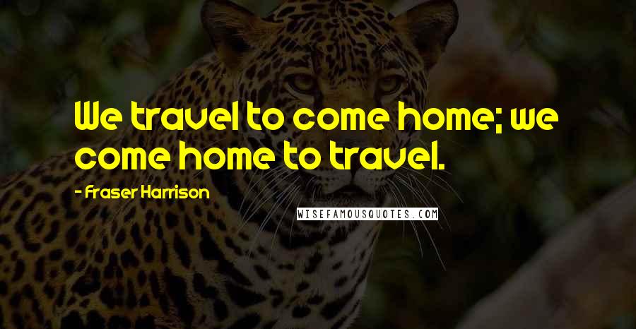 Fraser Harrison Quotes: We travel to come home; we come home to travel.