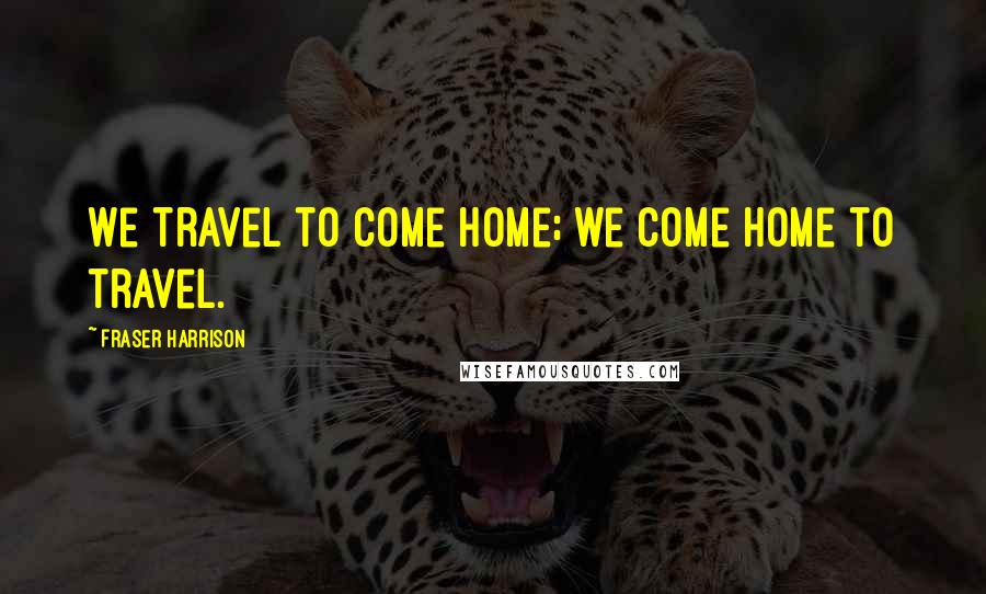 Fraser Harrison Quotes: We travel to come home; we come home to travel.