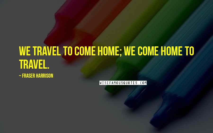 Fraser Harrison Quotes: We travel to come home; we come home to travel.