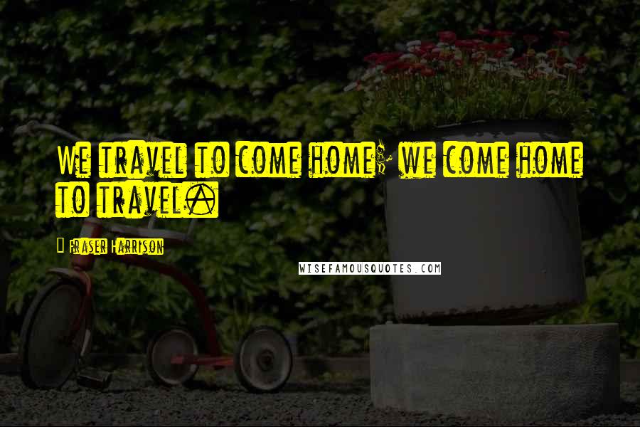 Fraser Harrison Quotes: We travel to come home; we come home to travel.