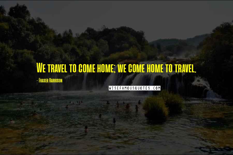 Fraser Harrison Quotes: We travel to come home; we come home to travel.