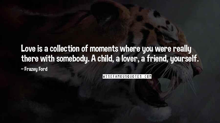 Frazey Ford Quotes: Love is a collection of moments where you were really there with somebody. A child, a lover, a friend, yourself.