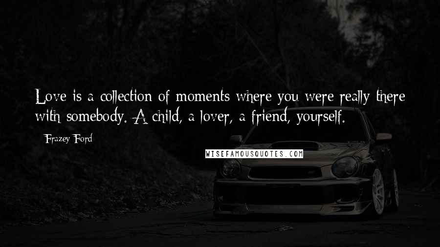 Frazey Ford Quotes: Love is a collection of moments where you were really there with somebody. A child, a lover, a friend, yourself.