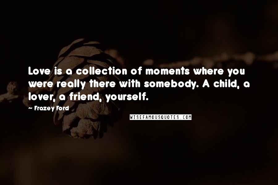 Frazey Ford Quotes: Love is a collection of moments where you were really there with somebody. A child, a lover, a friend, yourself.