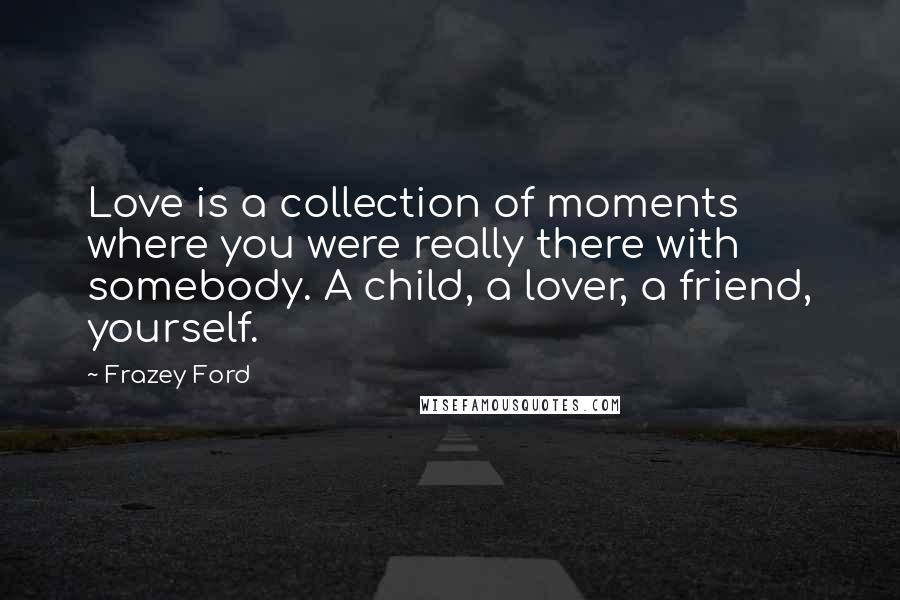Frazey Ford Quotes: Love is a collection of moments where you were really there with somebody. A child, a lover, a friend, yourself.