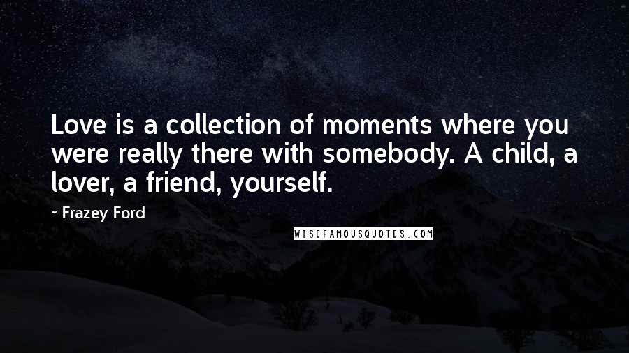 Frazey Ford Quotes: Love is a collection of moments where you were really there with somebody. A child, a lover, a friend, yourself.